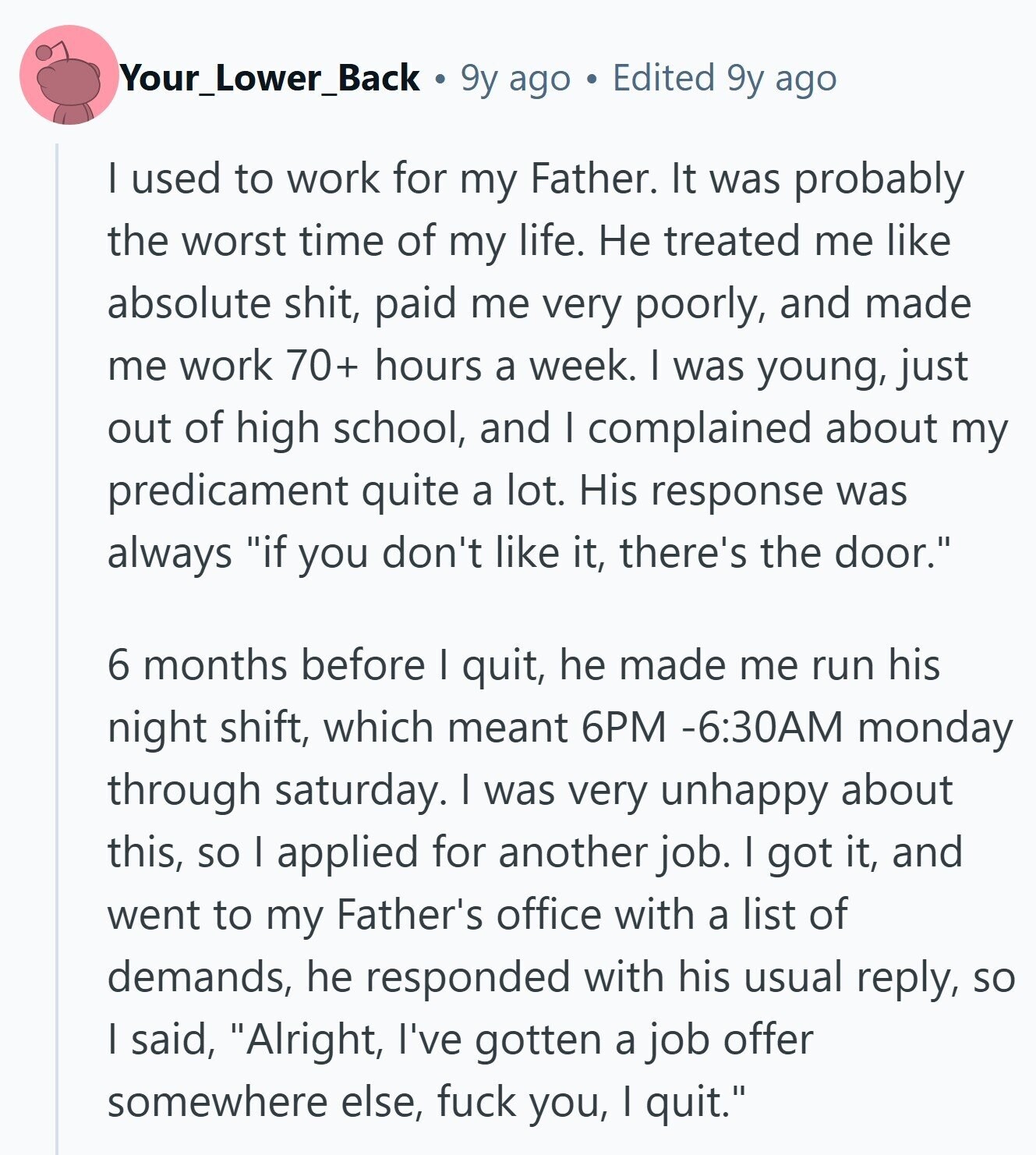 Your_Lower_Back 9y ago Edited 9y ago I used to work for my Father. It was probably the worst time of my life. Не treated me like absolute shit, paid me very poorly, and made me work 70+ hours a week. I was young, just out of high school, and I complained about my predicament quite a lot. His response was always if you don't like it, there's the door. 6 months before I quit, he made me run his night shift, which meant 6PM -6:30AM monday through saturday. I was very unhappy about this, so I applied for another job.