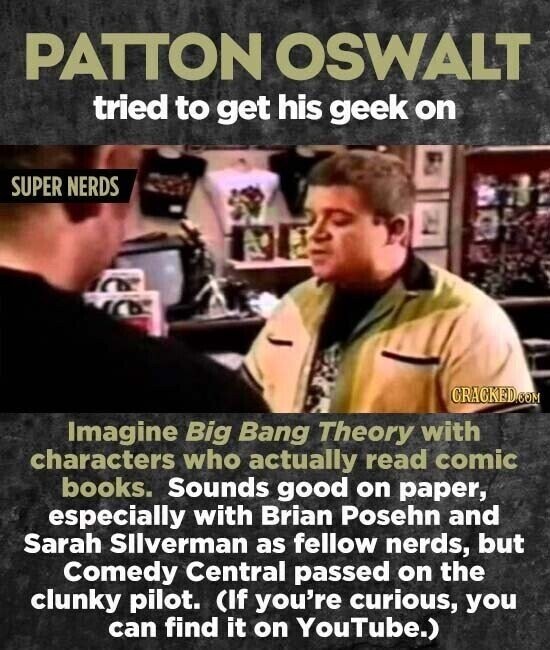 PATTON OSWALT tried to get his geek on SUPER NERDS CRACKED.COM Imagine Big Bang Theory with characters who actually read comic books. Sounds good on paper, especially with Brian Posehn and Sarah Silverman as fellow nerds, but Comedy Central passed on the clunky pilot. (If you're curious, you can find it on YouTube.)