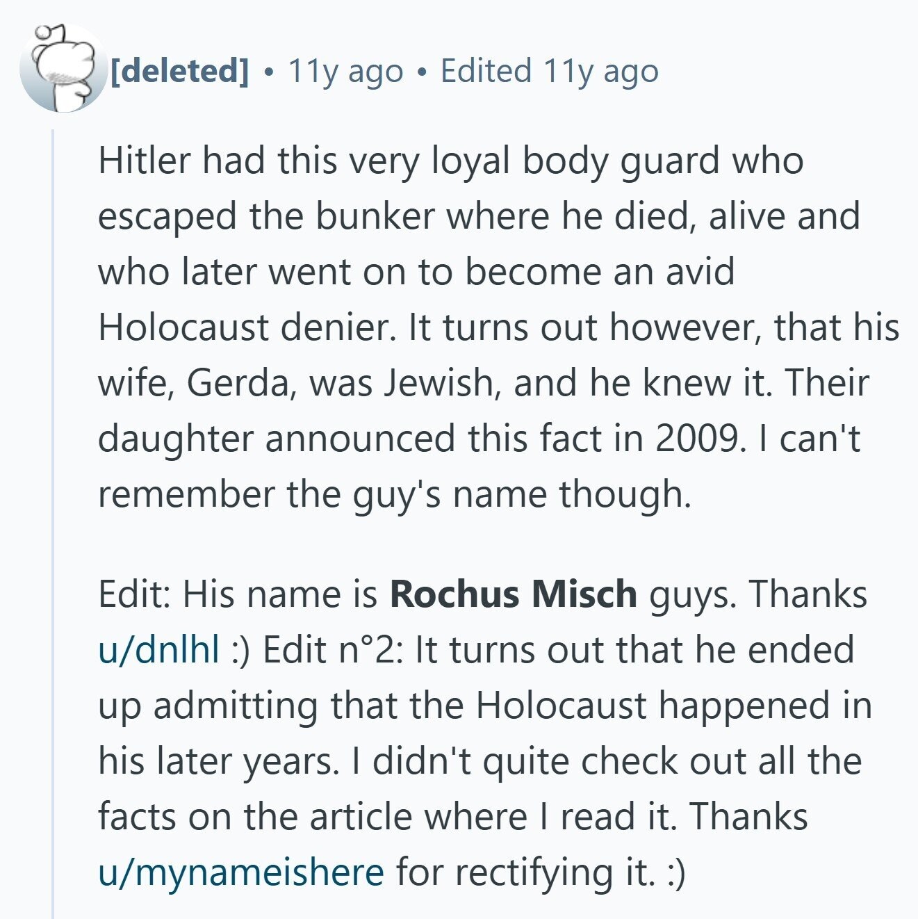 11y ago Edited 11y ago Hitler had this very loyal body guard who escaped the bunker where he died, alive and who later went on to become an avid Holocaust denier. It turns out however, that his wife, Gerda, was Jewish, and he knew it. Their daughter announced this fact in 2009. I can't remember the guy's name though. Edit: His name is Rochus Misch guys. Thanks u/dnlhl :) Edit n°2: It turns out that he ended up admitting that the Holocaust happened in his later years. I didn't quite check out all the facts on the article where