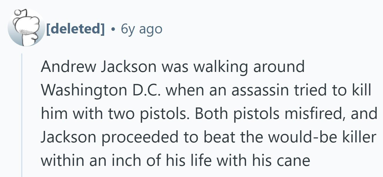  . 6y ago Andrew Jackson was walking around Washington D.C. when an assassin tried to kill him with two pistols. Both pistols misfired, and Jackson proceeded to beat the would-be killer within an inch of his life with his cane 
