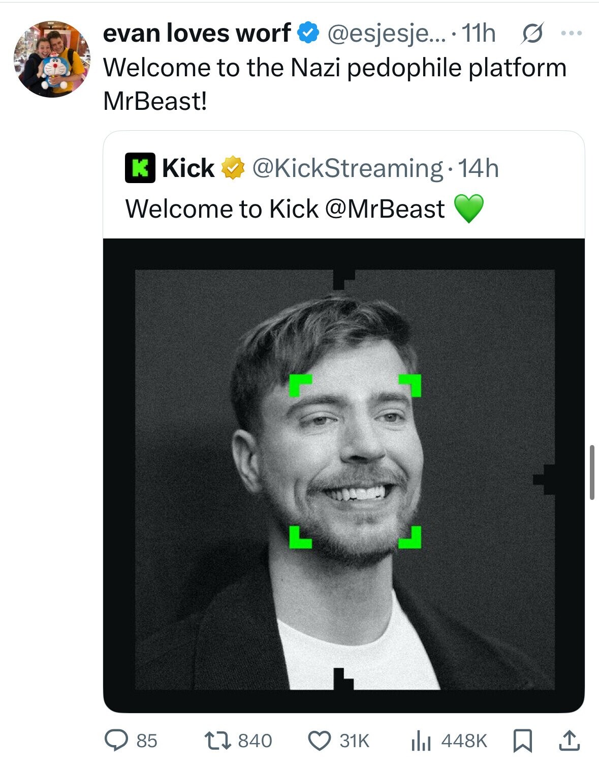 evan loves worf @esjesje... 11h s ... Welcome to the Nazi pedophile platform MrBeast! Kick K @KickStreaming.14h Welcome to Kick @MrBeast 85 840 31K 448K 