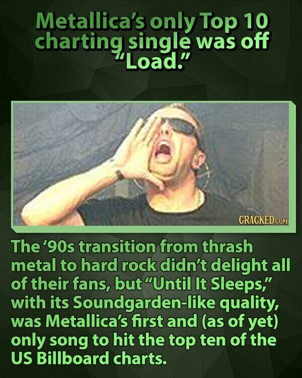 Metallica's only Top 10 charting single was off Load. CRACKED.COM The '90s transition from thrash metal to hard rock didn't delight all of their fans, but Until It Sleeps, with its Soundgarden-like quality, was Metallica's first and (as of yet) only song to hit the top ten of the US Billboard charts.