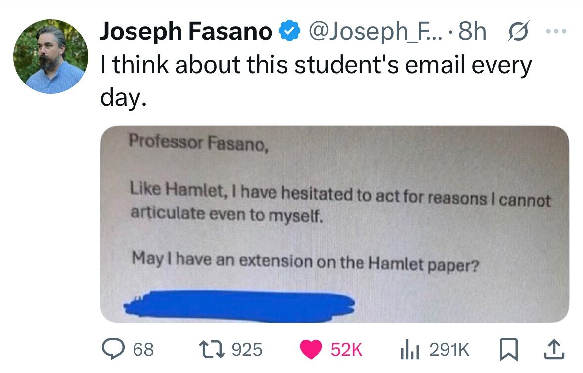 Joseph Fasano @Joseph_F... 8h s ... I think about this student's email every day. Professor Fasano, Like Hamlet, I have hesitated to act for reasons I cannot articulate even to myself. May I have an extension on the Hamlet paper? 68 925 52K 291K 