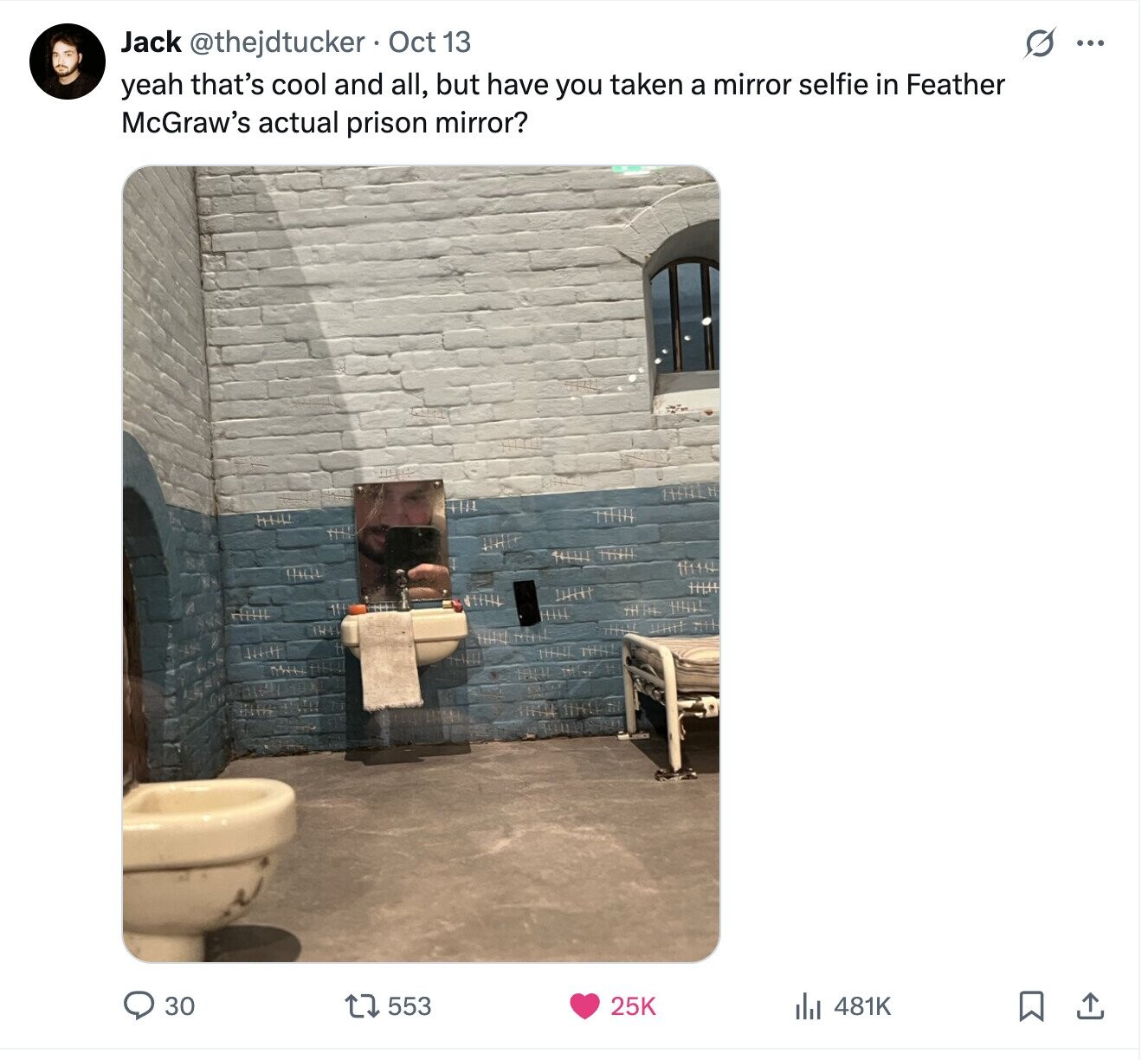 Jack @thejdtucker Oct 13 S ... yeah that's cool and all, but have you taken a mirror selfie in Feather McGraw's actual prison mirror? 30 553 481K 25K 
