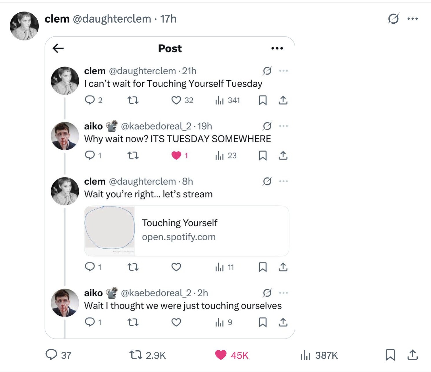 s ... clem @daughterclem - 17h Post ... clem @daughterclem.21h I can't wait for Touching Yourself Tuesday 2 32 del 341 aiko @kaebedoreal_2.19h Why wait now? ITS TUESDAY SOMEWHERE 1 1 ill 23 clem @daughterclem8h Wait you're right... let's stream Touching Yourself open.spotify.com 11 1 aiko @kaebedoreal_2.2h ... Wait thought we were just touching ourselves 1 del 9 37 2.9K 45K del 387K
