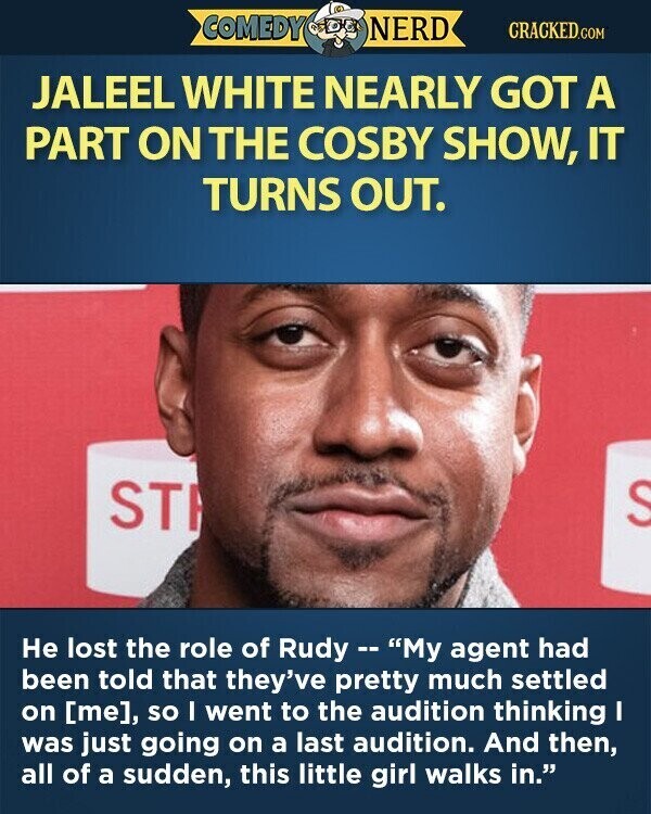 COMEDY NERD CRACKED.COM JALEEL WHITE NEARLY GOT A PART ON THE COSBY SHOW, IT TURNS OUT. ST S Не lost the role of Rudy --My agent had been told that they've pretty much settled on , so I went to the audition thinking I was just going on a last audition. And then, all of a sudden, this little girl walks in.