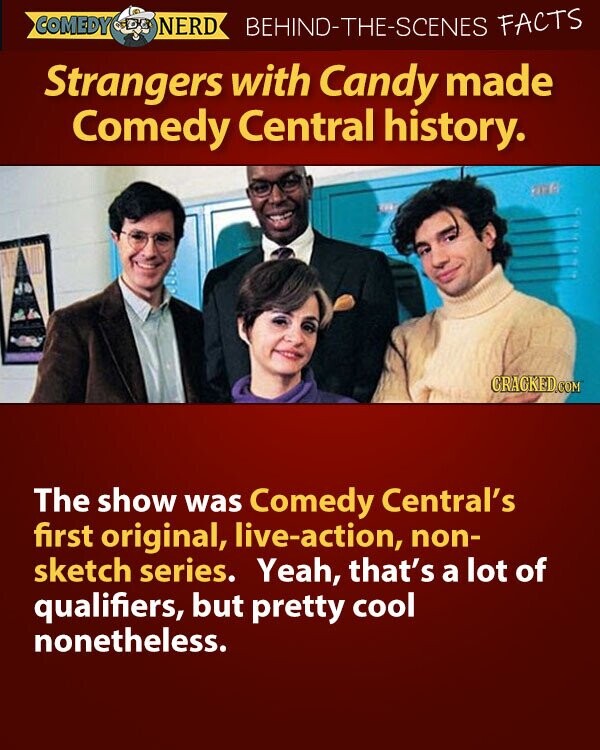COMEDY NERD BEHIND-THE-SCENES FACTS Strangers with Candy made Comedy Central history. 26 CRACKED.COM The show was Comedy Central's first original, live-action, non- sketch series. Yeah, that's a lot of qualifiers, but pretty cool nonetheless.