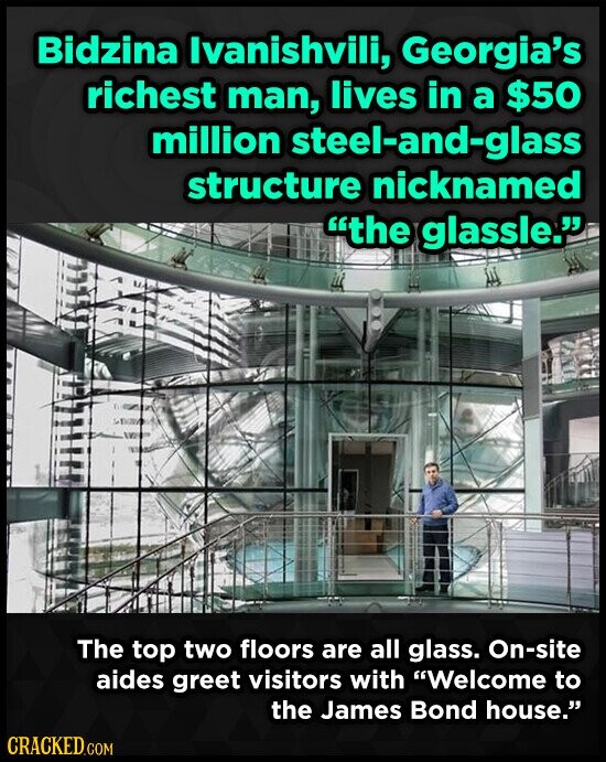 Bidzina Ivanishvili, Georgia's richest man, lives in a $50 million steel-and-glass structure nicknamed the glassle. The top two floors are all glass. On-site aides greet visitors with Welcome to the James Bond house. CRACKED.COM
