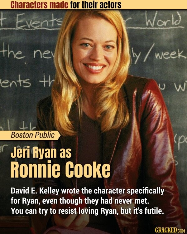 Characters made for their actors World t Events the ne ly/week ents th 3 U Boston Public с Jeri Ryan as Ronnie Cooke David E. Kelley wrote the character specifically for Ryan, even though they had never met. You can try to resist loving Ryan, but it's futile. CRACKED.COM