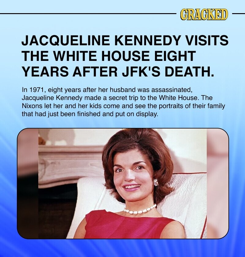 CRACKED JACQUELINE KENNEDY VISITS THE WHITE HOUSE EIGHT YEARS AFTER JFK'S DEATH. In 1971, eight years after her husband was assassinated, Jacqueline Kennedy made a secret trip to the White House. The Nixons let her and her kids come and see the portraits of their family that had just been finished and put on display.