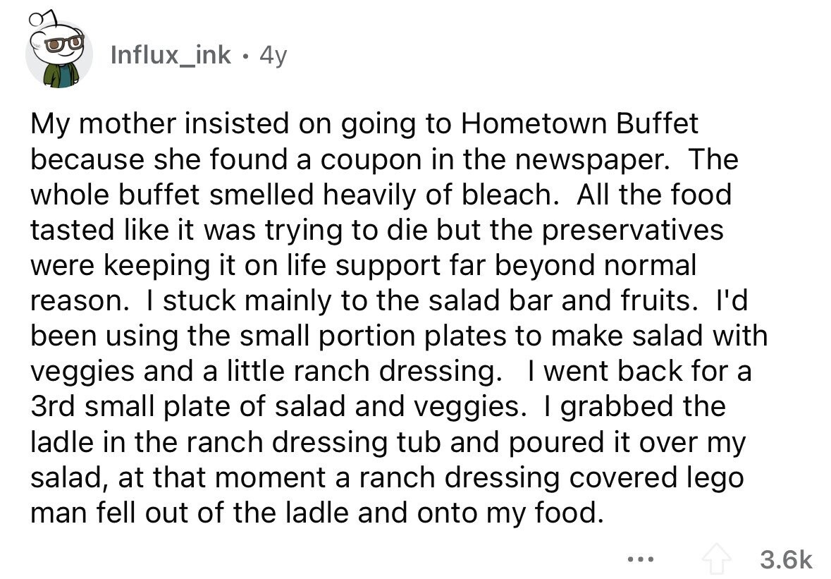 Influx_ink 4y My mother insisted on going to Hometown Buffet because she found a coupon in the newspaper. The whole buffet smelled heavily of bleach. All the food tasted like it was trying to die but the preservatives were keeping it on life support far beyond normal reason. I stuck mainly to the salad bar and fruits. I'd been using the small portion plates to make salad with veggies and a little ranch dressing. I went back for a 3rd small plate of salad and veggies. I grabbed the ladle in the ranch dressing tub and poured it over my