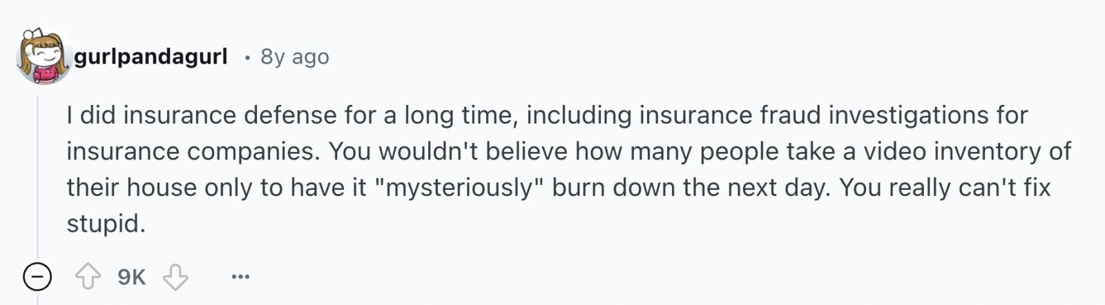 gurlpandagurl 8y ago I did insurance defense for a long time, including insurance fraud investigations for insurance companies. You wouldn't believe how many people take a video inventory of their house only to have it mysteriously burn down the next day. You really can't fix stupid. - 9K ... 