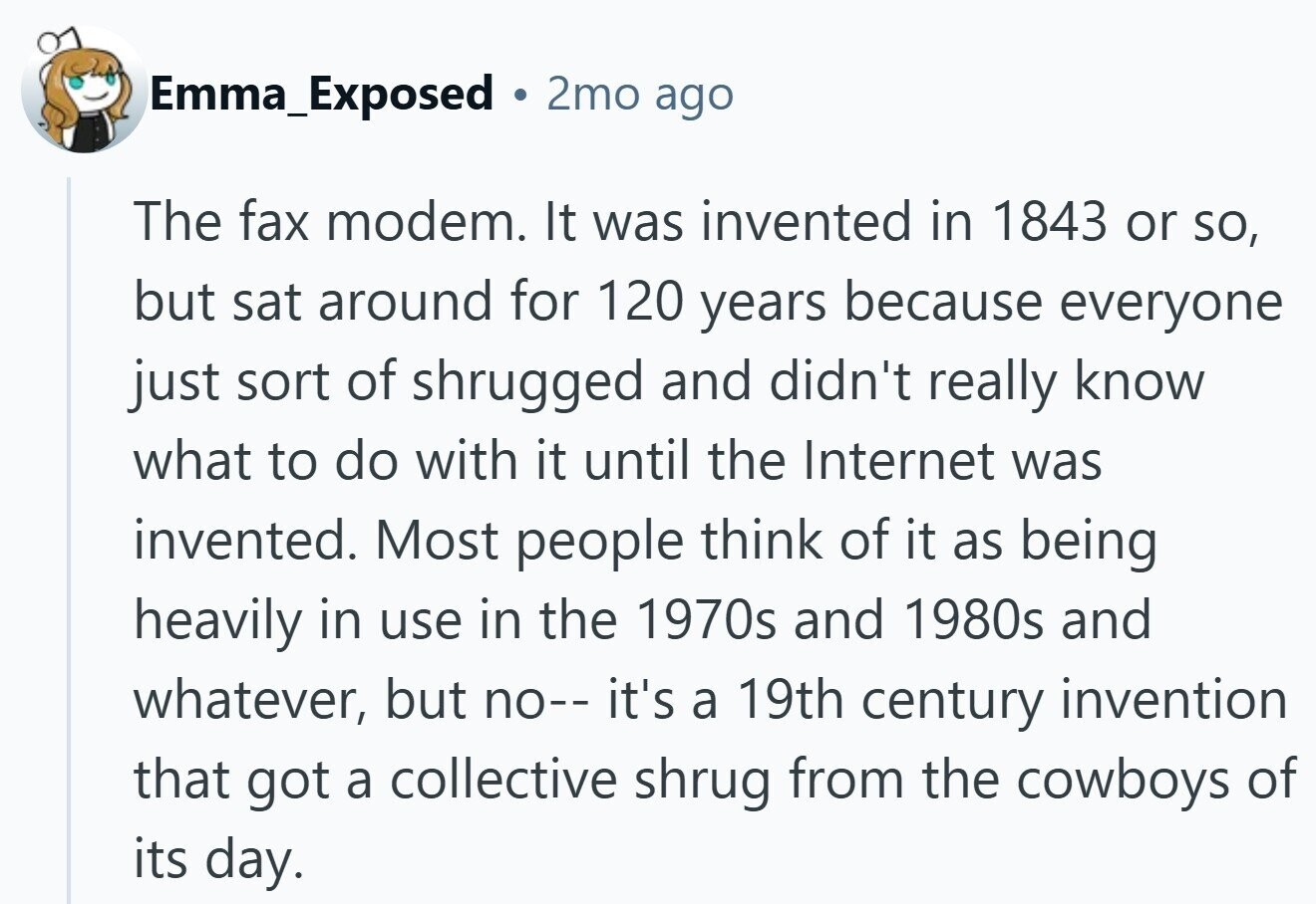 Emma_Exposed . 2mo ago The fax modem. It was invented in 1843 or so, but sat around for 120 years because everyone just sort of shrugged and didn't really know what to do with it until the Internet was invented. Most people think of it as being heavily in use in the 1970s and 1980s and whatever, but no-- it's a 19th century invention that got a collective shrug from the cowboys of its day.