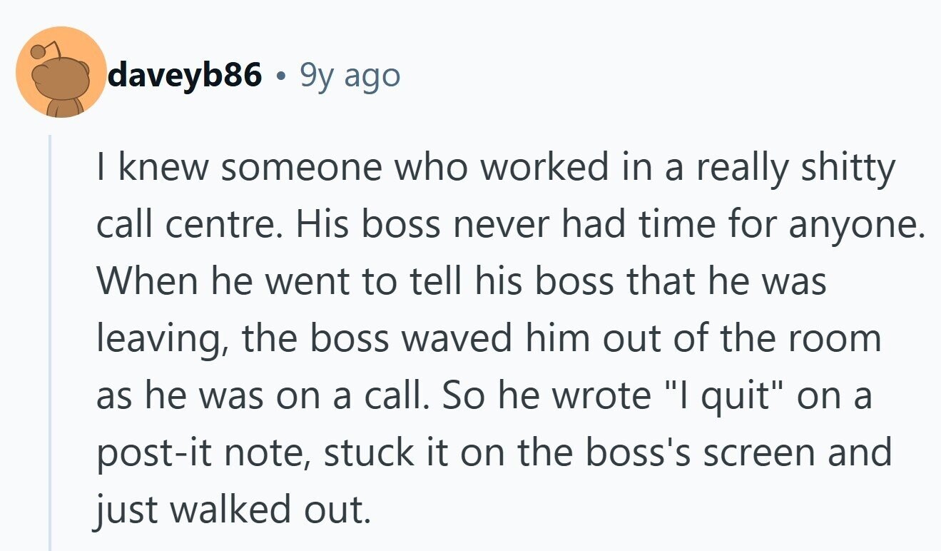 daveyb86 . 9y ago I knew someone who worked in a really shitty call centre. His boss never had time for anyone. When he went to tell his boss that he was leaving, the boss waved him out of the room as he was on a call. So he wrote I quit on a post-it note, stuck it on the boss's screen and just walked out.