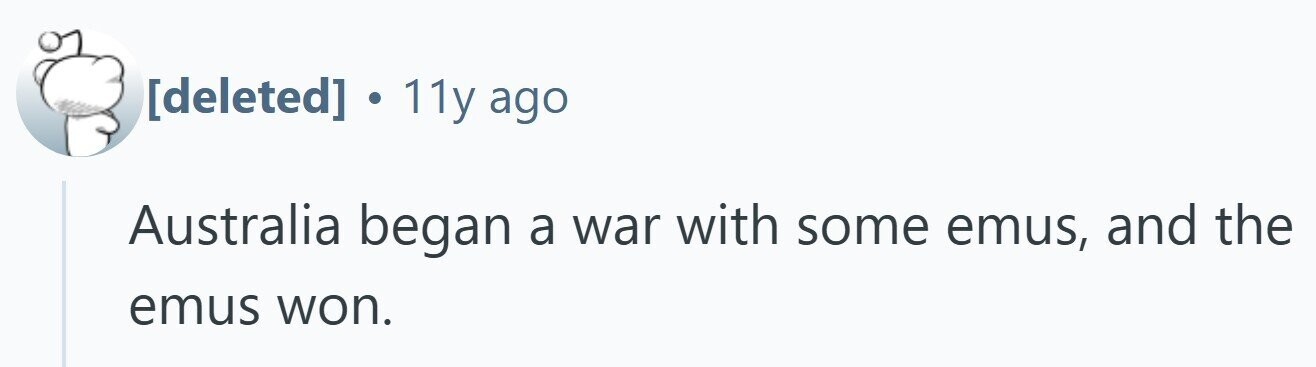. 11y ago Australia began a war with some emus, and the emus won.