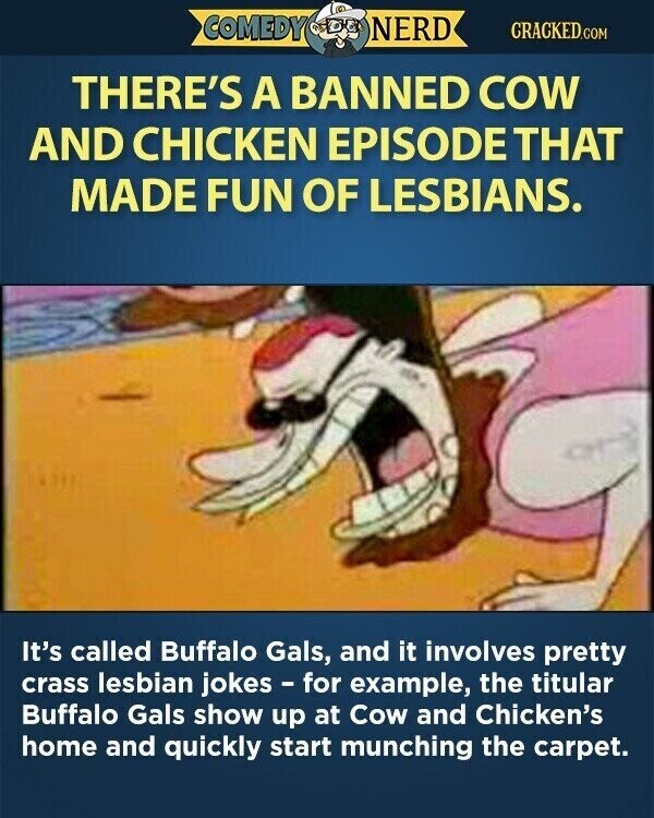 COMEDY NERD CRACKED.COM THERE'S A BANNED COW AND CHICKEN EPISODE THAT MADE FUN OF LESBIANS. It's called Buffalo Gals, and it involves pretty crass lesbian jokes - for example, the titular Buffalo Gals show up at Cow and Chicken's home and quickly start munching the carpet.