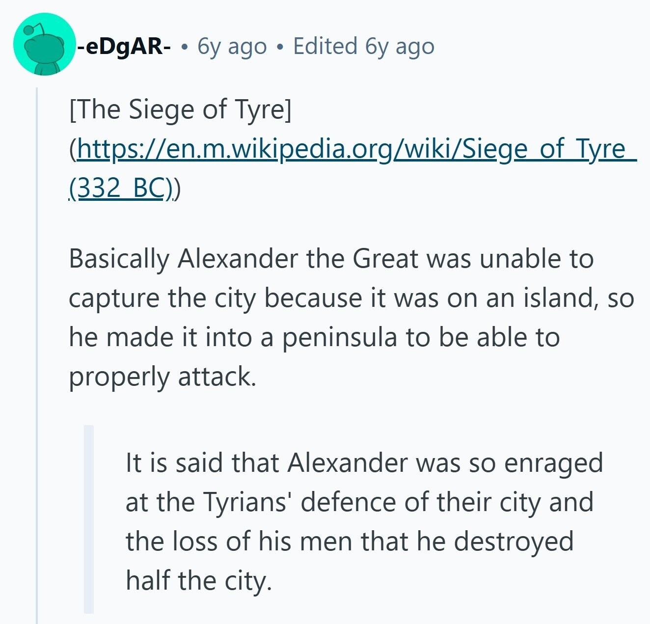 -eDgAR- 6y ago Edited 6y ago  (https://en.m.wikipedia.org/wiki/Siege of Tyre (332 BC)) Basically Alexander the Great was unable to capture the city because it was on an island, so he made it into a peninsula to be able to properly attack. It is said that Alexander was so enraged at the Tyrians' defence of their city and the loss of his men that he destroyed half the city. 