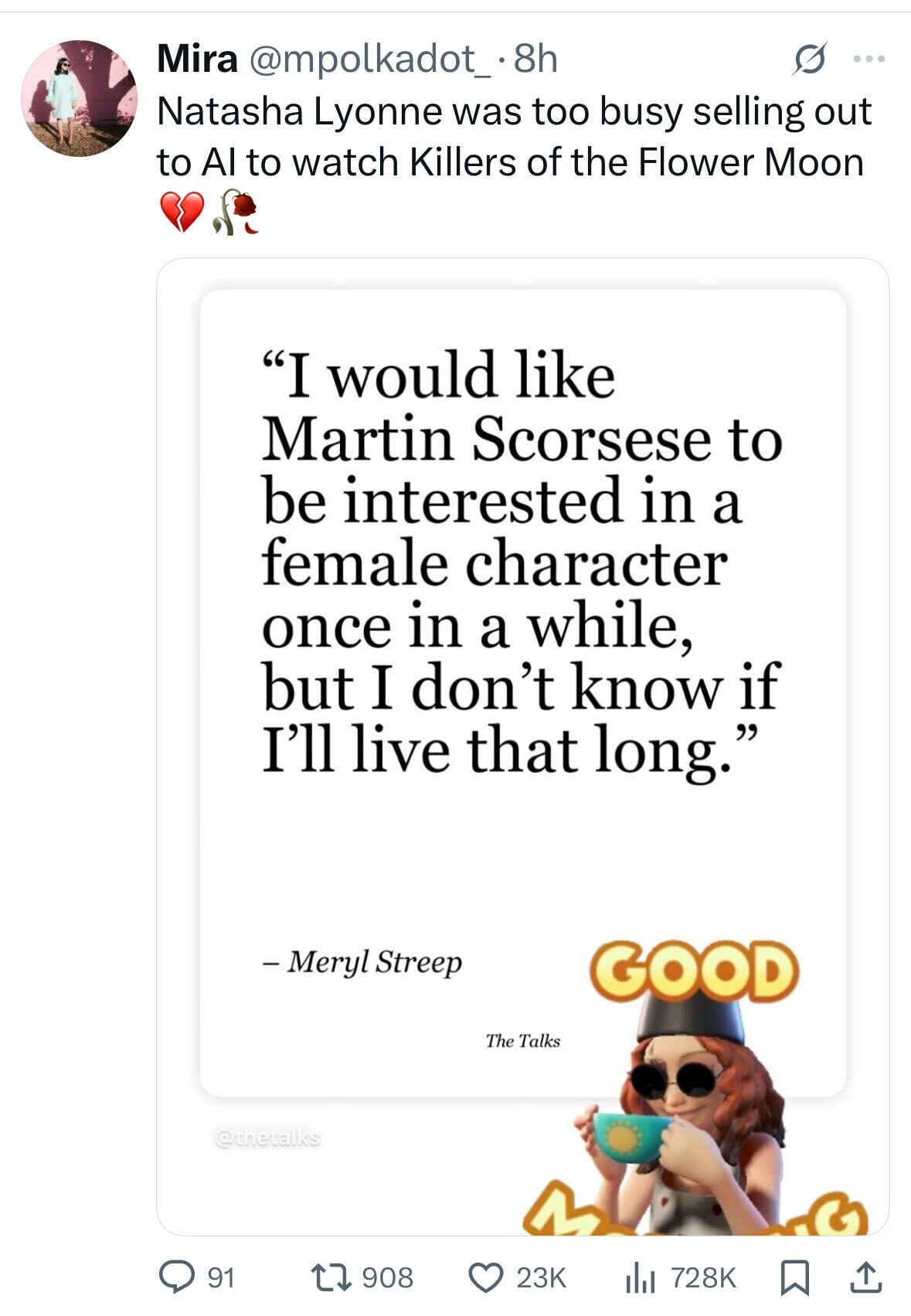 Mira @mpolkadot_.8 8h S ... Natasha Lyonne was too busy selling out to Al to watch Killers of the Flower Moon I would like Martin Scorsese to be interested in a female character once in a while, but I don't know if I'll live that long. - Meryl Streep GOOD The Talks @thetalks 91 908 23K 728K 