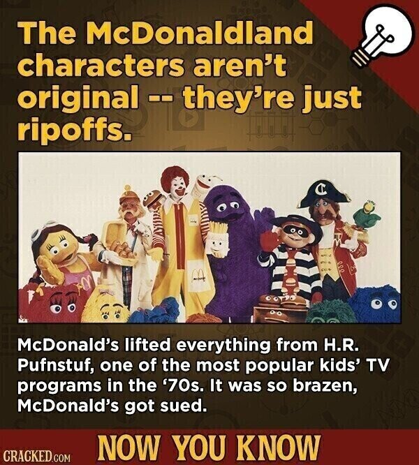 The McDonaldland characters aren't original -- they're just ripoffs. C McDonald's lifted everything from H.R. Pufnstuf, one of the most popular kids' TV programs in the '70s. It was so brazen, McDonald's got sued. NOW YOU KNOW CRACKED.COM