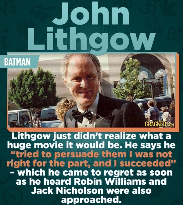 John Lithgow BE BATMAN CRACKED COM Lithgow just didn't realize what a huge movie it would be. Не says he tried to persuade them I was not right for the part, and I succeeded -which he came to regret as soon as he heard Robin Williams and Jack Nicholson were also approached.