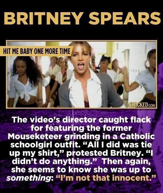 BRITNEY SPEARS HIT ME BABY ONE MORE TIME CRACKED.COM The video's director caught flack for featuring the former Mouseketeer grinding in a Catholic schoolgirl outfit. All I did was tie up my shirt, protested Britney. I didn't do anything. Then again, she seems to know she was up to something: I'm not that innocent.
