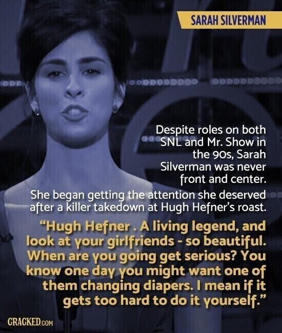 SARAH SILVERMAN Despite roles on both SNL and Mr. Show in the 90s, Sarah Silverman was never front and center. She began getting the attention she deserved after a killer takedown at Hugh Hefner's roast. Hugh Hefner. A living legend, and look at your girlfriends-so beautiful. When are you going get serious? You know one day you might want one of them changing diapers. I mean if it gets too hard to do it yourself. CRACKED.COM