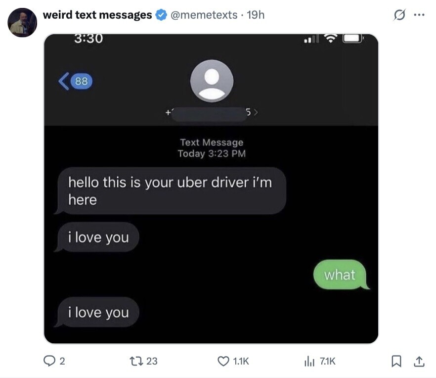 weird text messages @memetexts. 19h ... 3:30 88 5 Text Message Today 3:23 PM hello this is your uber driver i'm here i love you what i love you 2 23 1.1K del 7.1K 