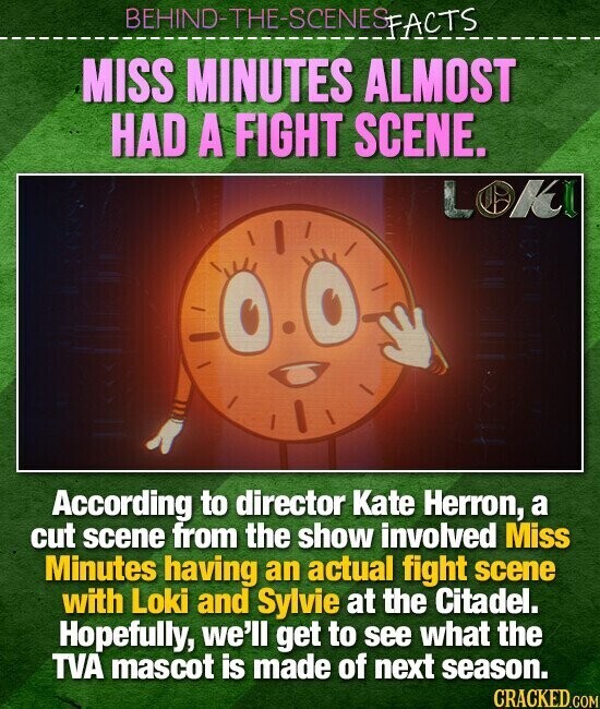BEHIND-THE-SCENES FACTS MISS MINUTES ALMOST HAD A FIGHT SCENE. LOKI According to director Kate Herron, a cut scene from the show involved Miss Minutes having an actual fight scene with Loki and Sylvie at the Citadel. Hopefully, we'll get to see what the TVA mascot is made of next season. CRACKED.COM
