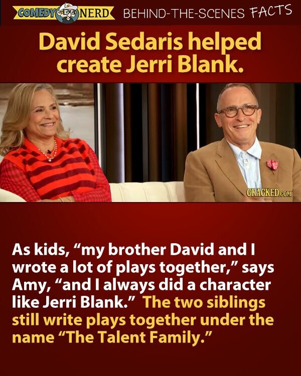 COMEDY NERD BEHIND-THE-SCENES FACTS David Sedaris helped create Jerri Blank. GRACKED.COM As kids, my brother David and I wrote a lot of plays together, says Amy, and I always did a character like Jerri Blank. The two siblings still write plays together under the name The Talent Family.