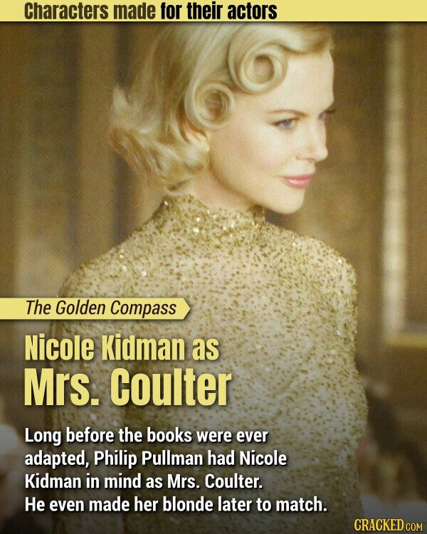 Characters made for their actors The Golden Compass Nicole Kidman as Mrs. Coulter Long before the books were ever adapted, Philip Pullman had Nicole Kidman in mind as Mrs. Coulter. Не even made her blonde later to match. CRACKED.COM