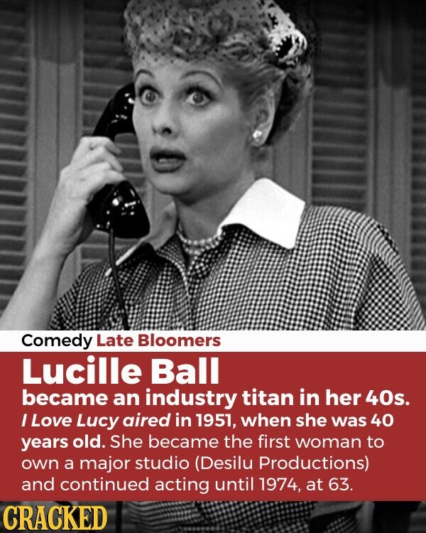 Comedy Late Bloomers Lucille Ball became an industry titan in her 40s. I Love Lucy aired in 1951, when she was 40 years old. She became the first woman to own a major studio (Desilu Productions) and continued acting until 1974, at 63. CRACKED