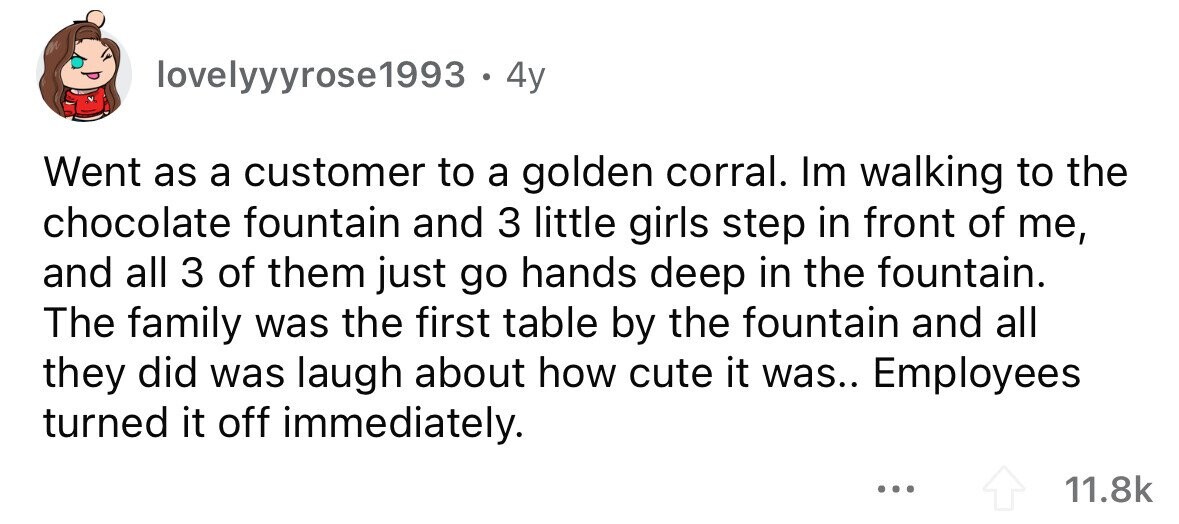 lovelyyyrose1993 . 4y Went as a customer to a golden corral. Im walking to the chocolate fountain and 3 little girls step in front of me, and all 3 of them just go hands deep in the fountain. The family was the first table by the fountain and all they did was laugh about how cute it was.. Employees turned it off immediately. ... 11.8k