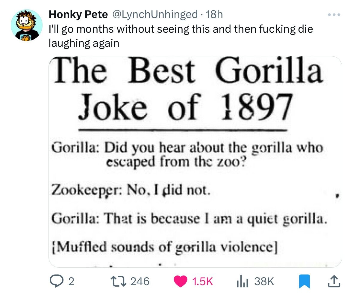 Honky Pete @LynchUnhinged - 1 18h I'll go months without seeing this and then fucking die laughing again The Best Gorilla Joke of 1897 Gorilla: Did you hear about the gorilla who escaped from the zoo? Zookeeper: No. I did not. Gorilla: That is because I am a quiet gorilla. {Muffled sounds of gorilla violence] 2 246 1.5K 38K 
