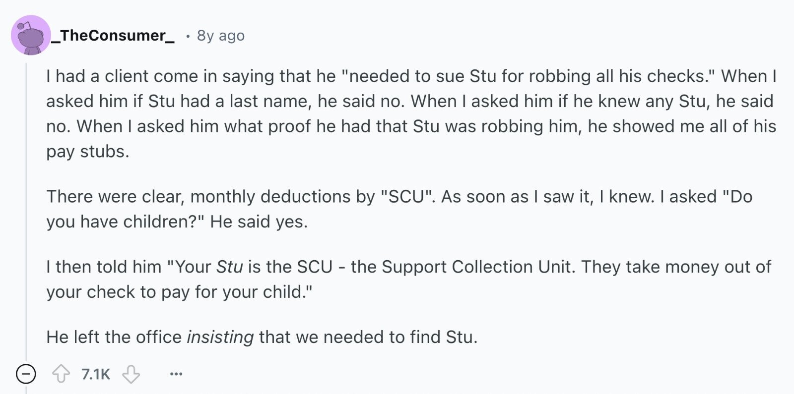 _TheConsumer_ 8y ago I had a client come in saying that he needed to sue Stu for robbing all his checks. When I asked him if Stu had a last name, he said no. When I asked him if he knew any Stu, he said no. When I asked him what proof he had that Stu was robbing him, he showed me all of his pay stubs. There were clear, monthly deductions by SCU. As soon as I saw it, I knew. I asked Do you have children? Не said yes. I then told him Your Stu is the SCU - the 