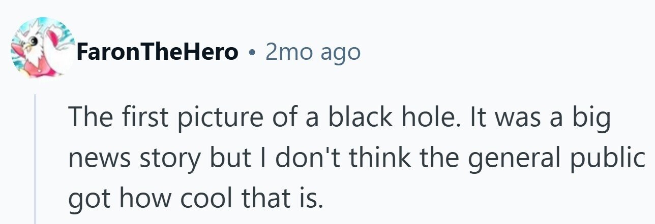 FaronTheHero . 2mo ago The first picture of a black hole. It was a big news story but I don't think the general public got how cool that is.