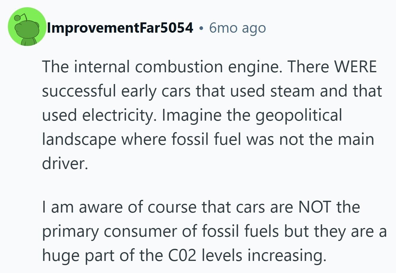 ImprovementFar5054 6mo ago The internal combustion engine. There WERE successful early cars that used steam and that used electricity. Imagine the geopolitical landscape where fossil fuel was not the main driver. I am aware of course that cars are NOT the primary consumer of fossil fuels but they are a huge part of the C02 levels increasing.