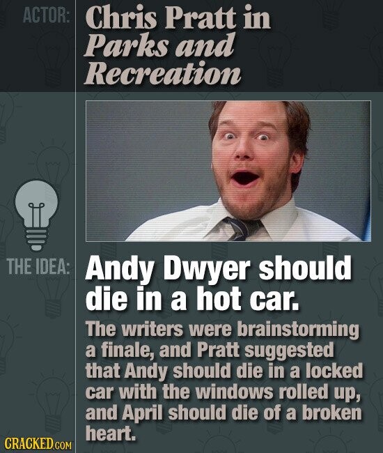 ACTOR: Chris Pratt in Parks and Recreation THE IDEA: Andy Dwyer should die in a hot car. The writers were brainstorming a finale, and Pratt suggested that Andy should die in a locked car with the windows rolled up, and April should die of a broken heart. CRACKED.COM