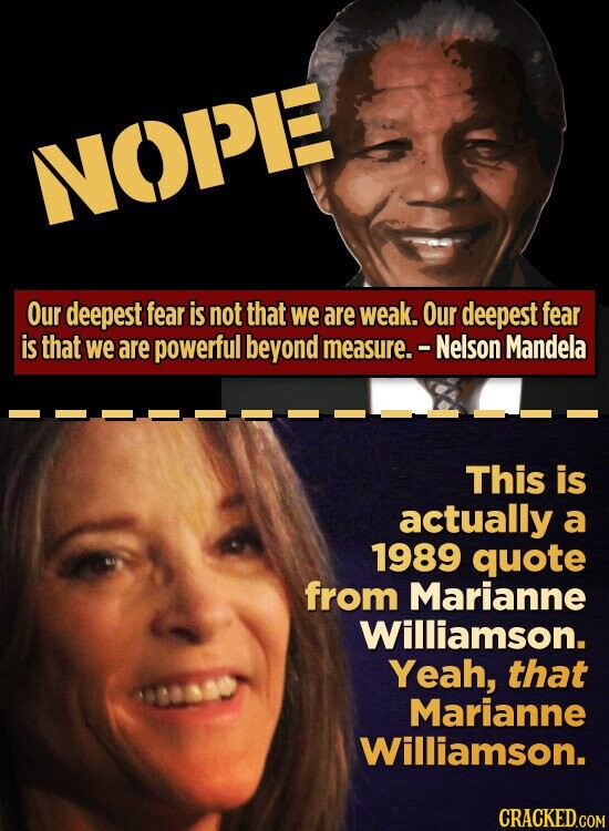 NOPE Our deepest fear is not that we are weak. Our deepest fear is that we are powerful beyond measure. - Nelson Mandela This is actually a 1989 quote from Marianne Williamson. Yeah, that Marianne Williamson. CRACKED.COM