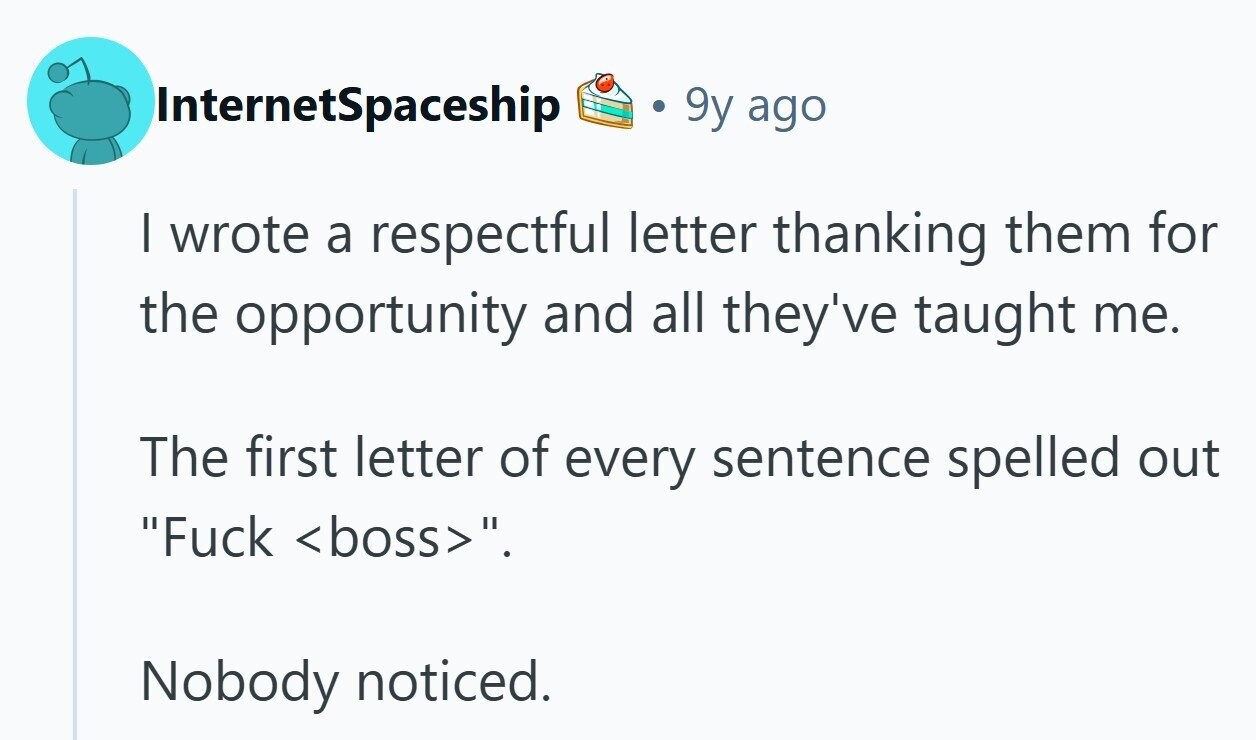 InternetSpaceship 9y ago I wrote a respectful letter thanking them for the opportunity and all they've taught me. The first letter of every sentence spelled out Fuck <boss>. Nobody noticed.