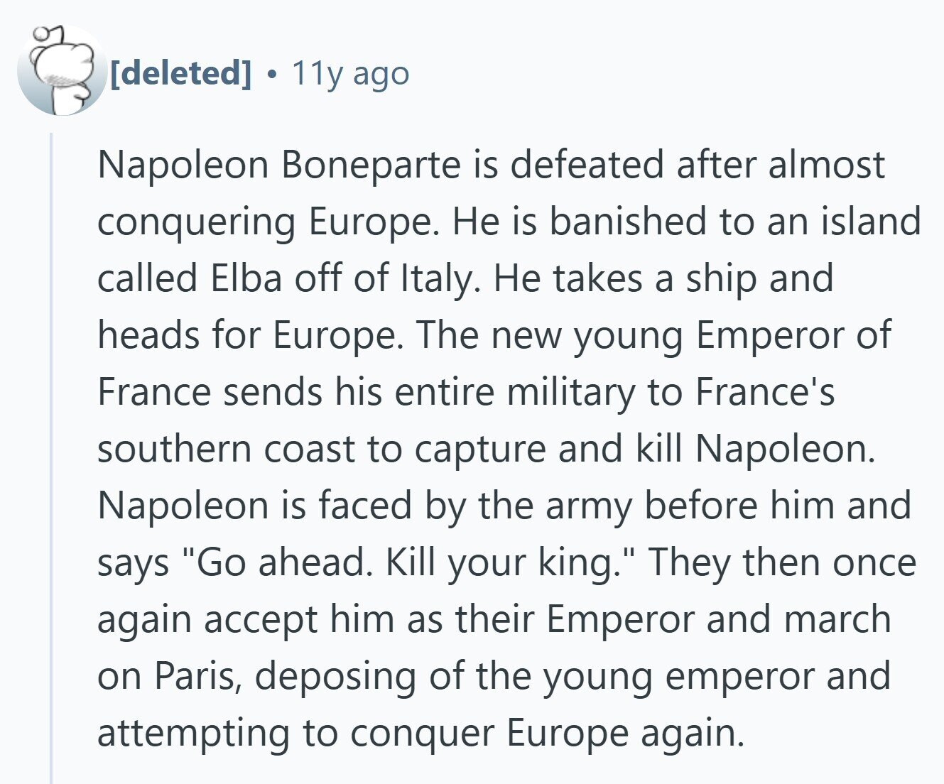 . 11y ago Napoleon Boneparte is defeated after almost conquering Europe. Не is banished to an island called Elba off of Italy. Не takes a ship and heads for Europe. The new young Emperor of France sends his entire military to France's southern coast to capture and kill Napoleon. Napoleon is faced by the army before him and says Go ahead. Kill your king. They then once again accept him as their Emperor and march on Paris, deposing of the young emperor and attempting to conquer Europe again.