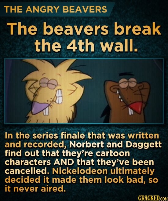 THE ANGRY BEAVERS The beavers break the 4th wall. In the series finale that was written and recorded, Norbert and Daggett find out that they're cartoon characters AND that they've been cancelled. Nickelodeon ultimately decided it made them look bad, so it never aired. CRACKED.COM
