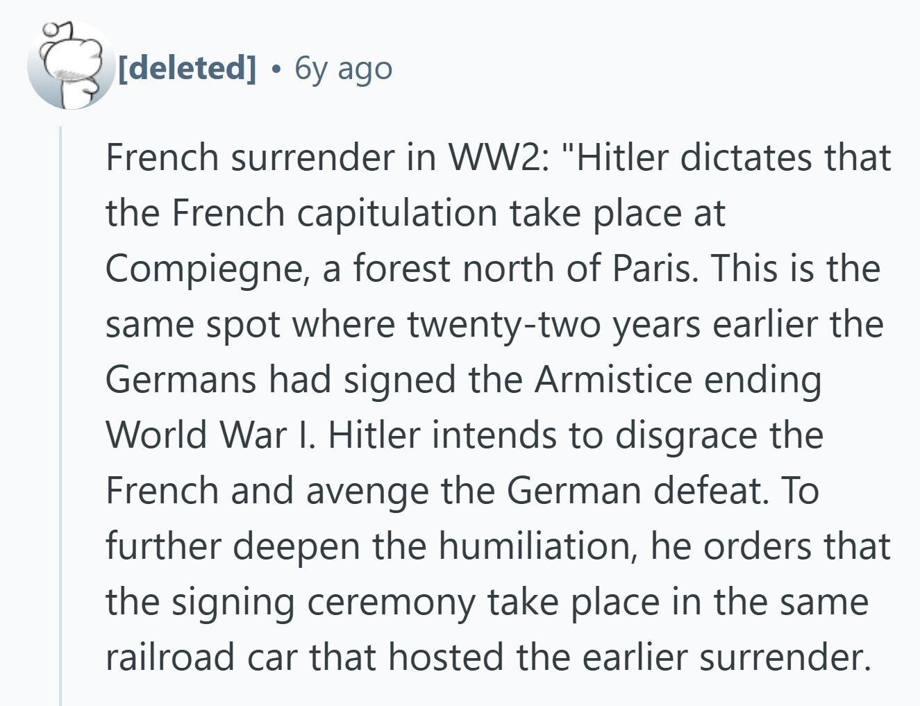  6y ago French surrender in WW2: Hitler dictates that the French capitulation take place at Compiegne, a forest north of Paris. This is the same spot where twenty-two years earlier the Germans had signed the Armistice ending World War I. Hitler intends to disgrace the French and avenge the German defeat. To further deepen the humiliation, he orders that the signing ceremony take place in the same railroad car that hosted the earlier surrender. 