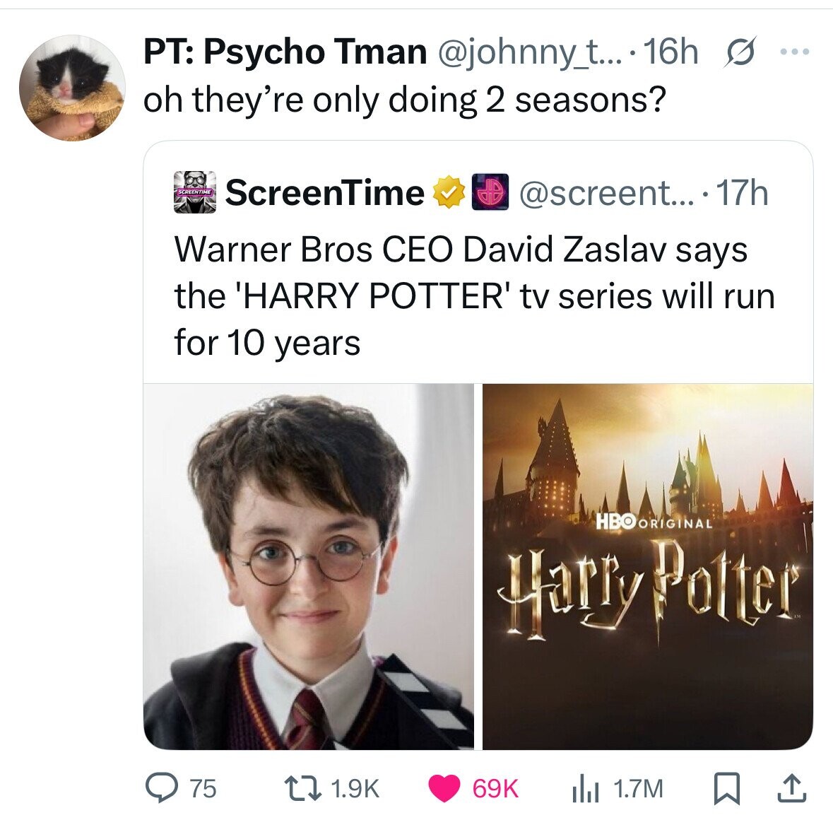PT: Psycho Tman @johnny_t.... 16h s ... oh they're only doing 2 seasons? SCREENTIME ScreenTime @screent... ...77h Warner Bros CEO David Zaslav says the 'HARRY POTTER' tv series will run for 10 years HBO RRIGINAL Harry Potter 75 1.9K 69K del 1.7M 