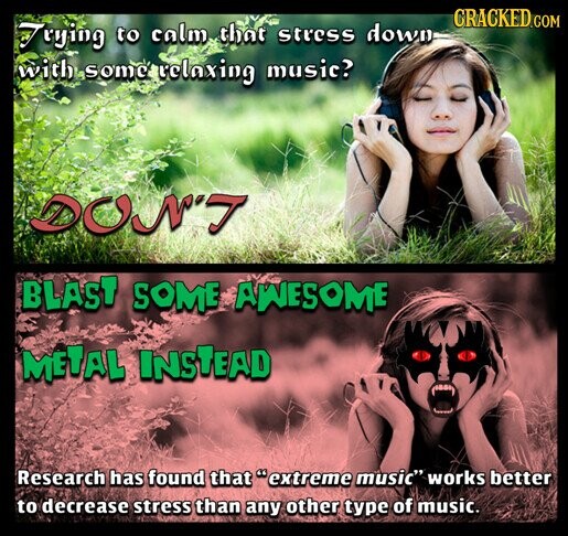 CRACKED.COM Trying to calm that stress down with some relaxing music? DON'T BLAST SOME AWESOME METAL INSTEAD Research has found that extreme music works better to decrease stress than any other type of music.