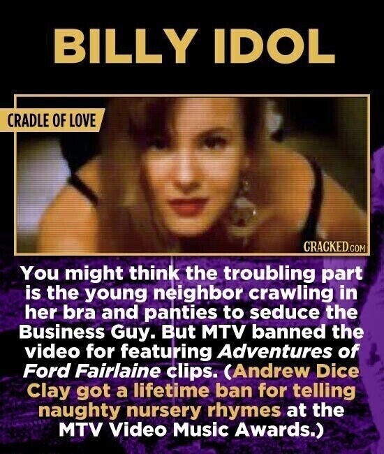 BILLY IDOL CRADLE OF LOVE CRACKED.COM You might think the troubling part is the young neighbor crawling in her bra and panties to seduce the Business Guy. But MTV banned the video for featuring Adventures of Ford Fairlaine clips. (Andrew Dice Clay got a lifetime ban for telling naughty nursery rhymes at the MTV Video Music Awards.)
