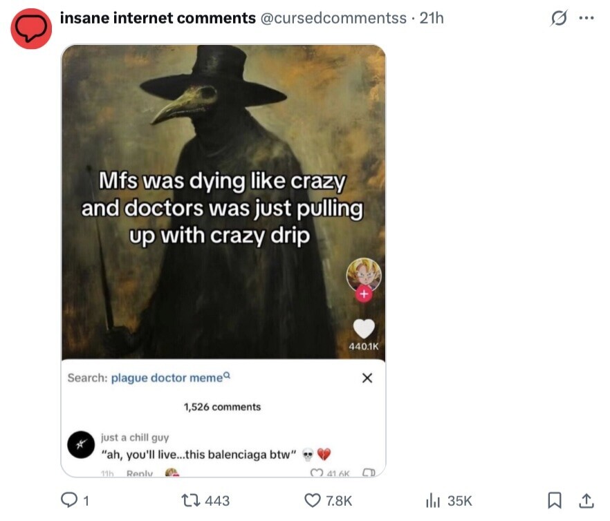 insane internet comments @cursedcommentss - 21h s ... Mfs was dying like crazy and doctors was just pulling up with crazy drip + 440.1K Search: plague doctor meme x 1,526 comments just a chill guy ah, you'll live...this balenciaga btw 11h Reply 41 6K 1 443 7.8K 35K 