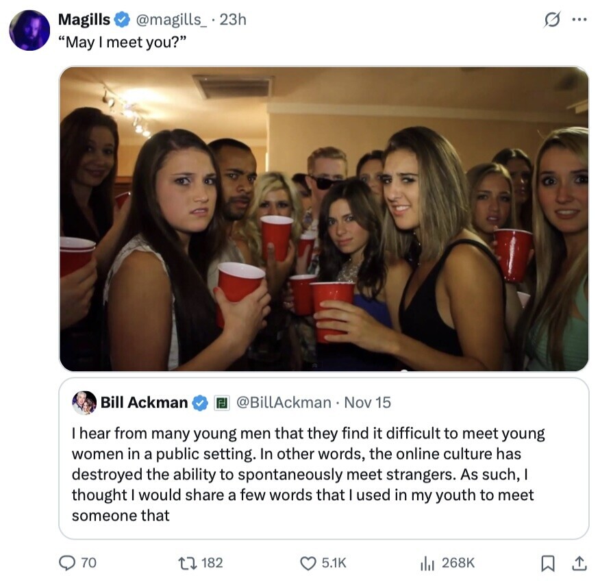 Magills @magills_ . 23h s... May I meet you? Bill Ackman @BillAckman Nov 15 I hear from many young men that they find it difficult to meet young women in a public setting. In other words, the online culture has destroyed the ability to spontaneously meet strangers. As such, I thought would share a few words that I used in my youth to meet someone that 70 182 5.1K 268K 