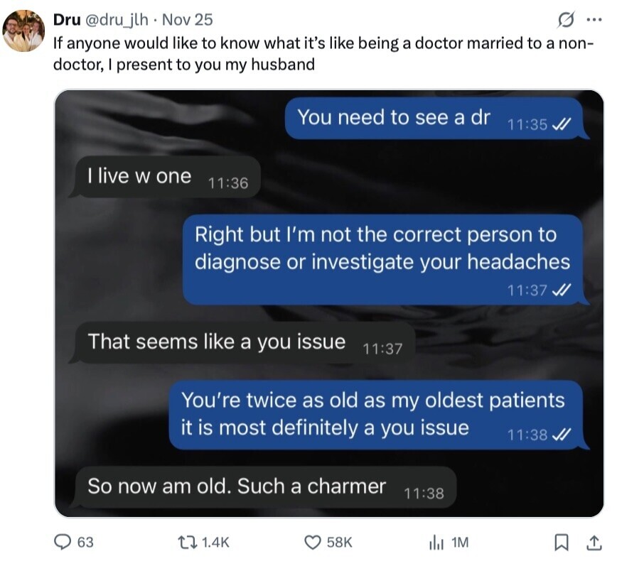 G ... Dru @dru_jlh Nov 25 If anyone would like to know what it's like being a doctor married to a non- doctor, I present to you my husband You need to see a dr 11:35 I live W one 11:36 Right but I'm not the correct person to diagnose or investigate your headaches 11:37 That seems like a you issue 11:37 You're twice as old as my oldest patients it is most definitely a you issue 11:38 So now am old. Such a charmer 11:38 63 1.4K 58K del 1M 