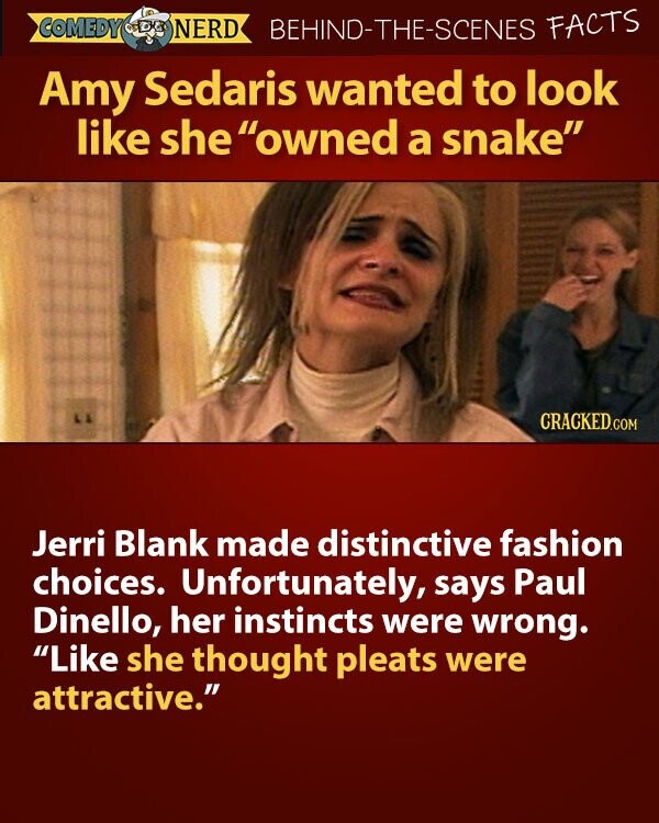 COMEDY NERD BEHIND-THE-SCENES FACTS Amy Sedaris wanted to look like she owned a snake CRACKED.COM Jerri Blank made distinctive fashion choices. Unfortunately, says Paul Dinello, her instincts were wrong. Like she thought pleats were attractive.