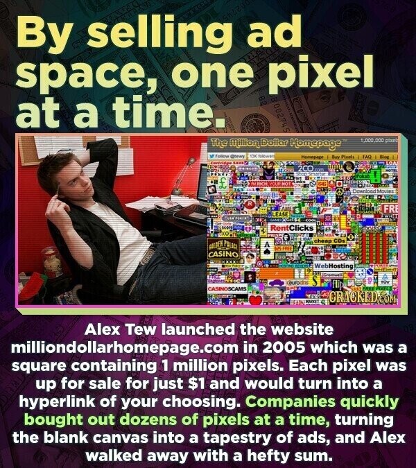 By selling ad space, one pixel at a time. 002745 The Million Dollar Homepage 1,000,000 pixet From @tewa THE CALORIES Homepage Buy Pizels - FAQ Blog LOA 200 UPST com un Smarter Pokah .. £ FREGRIESS DIRICH YOUR NOT G6 USA DAG Download Movies BI LOTA R DO FRE LEASE -- O WHITE GAMES Дник scon RentClicks KO PILLS FOLDEN POLICE cheap CDs A U FREE CASINO XXXX WebHosting FOOD Cromoell S eurodns flipe are TVY CASINOSCAMS FREE-PIXEL LUST CODE MARKET CRACKED.COM Alex Tew launched the website milliondollarhomepage.com in 2005 which was a square containing 1 million pixels. Each pixel